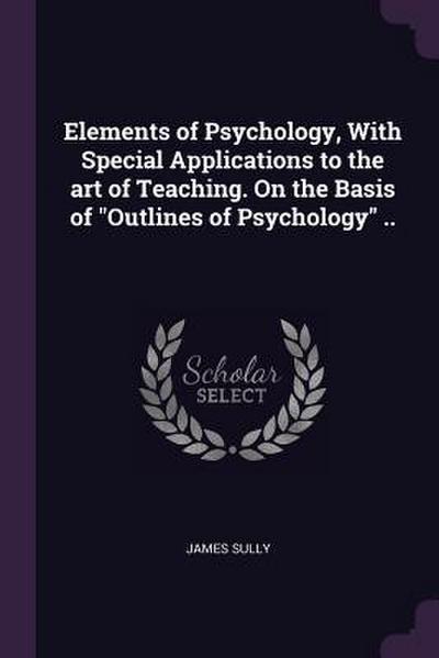Elements of Psychology, With Special Applications to the art of Teaching. On the Basis of "Outlines of Psychology" ..