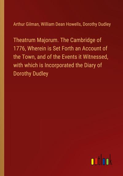 Theatrum Majorum. The Cambridge of 1776, Wherein is Set Forth an Account of the Town, and of the Events it Witnessed, with which is Incorporated the Diary of Dorothy Dudley