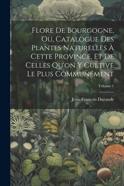 Flore De Bourgogne, Ou, Catalogue Des Plantes Naturelles À Cette Province, Et De Celles Qu’on Y Cultive Le Plus Communément; Volume 1