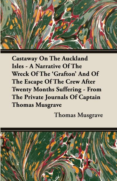 Castaway On The Auckland Isles - A Narrative Of The Wreck Of The ’Grafton’ And Of The Escape Of The Crew After Twenty Months Suffering - From The Private Journals Of Captain Thomas Musgrave