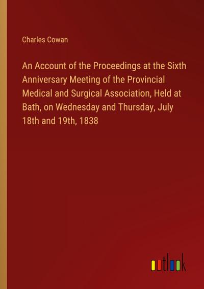 An Account of the Proceedings at the Sixth Anniversary Meeting of the Provincial Medical and Surgical Association, Held at Bath, on Wednesday and Thursday, July 18th and 19th, 1838