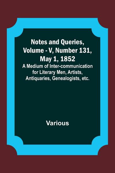 Notes and Queries, Vol. V, Number 131, May 1, 1852 ; A Medium of Inter-communication for Literary Men, Artists, Antiquaries, Genealogists, etc.