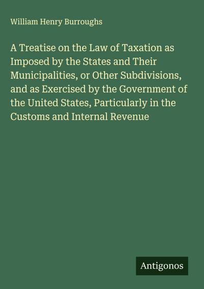A Treatise on the Law of Taxation as Imposed by the States and Their Municipalities, or Other Subdivisions, and as Exercised by the Government of the United States, Particularly in the Customs and Internal Revenue