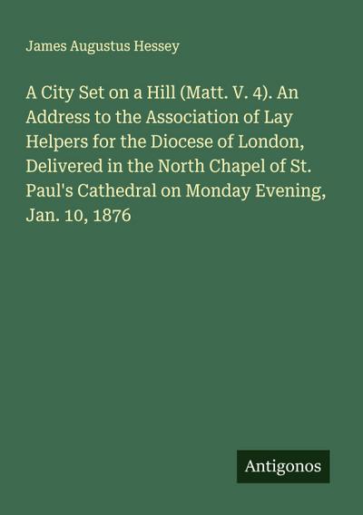 A City Set on a Hill (Matt. V. 4). An Address to the Association of Lay Helpers for the Diocese of London, Delivered in the North Chapel of St. Paul’s Cathedral on Monday Evening, Jan. 10, 1876