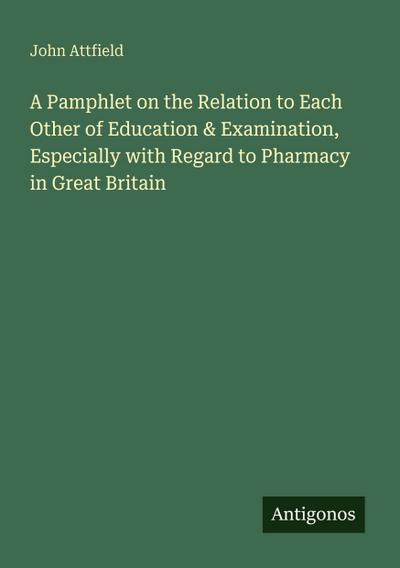 A Pamphlet on the Relation to Each Other of Education & Examination, Especially with Regard to Pharmacy in Great Britain