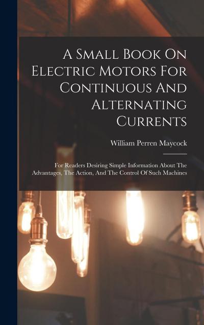 A Small Book On Electric Motors For Continuous And Alternating Currents: For Readers Desiring Simple Information About The Advantages, The Action, And