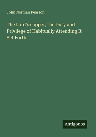 The Lord’s supper, the Duty and Privilege of Habitually Attending It Set Forth