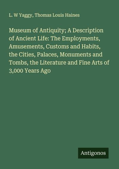 Museum of Antiquity; A Description of Ancient Life: The Employments, Amusements, Customs and Habits, the Cities, Palaces, Monuments and Tombs, the Literature and Fine Arts of 3,000 Years Ago