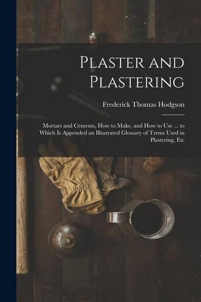 Plaster and Plastering: Mortars and Cements, How to Make, and How to Use ... to Which Is Appended an Illustrated Glossary of Terms Used in Pla