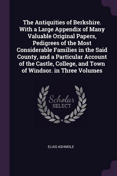The Antiquities of Berkshire. With a Large Appendix of Many Valuable Original Papers, Pedigrees of the Most Considerable Families in the Said County, and a Particular Account of the Castle, College, and Town of Windsor. in Three Volumes