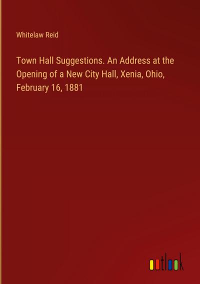 Town Hall Suggestions. An Address at the Opening of a New City Hall, Xenia, Ohio, February 16, 1881