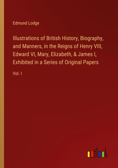 Illustrations of British History, Biography, and Manners, in the Reigns of Henry VIII, Edward VI, Mary, Elizabeth, & James I, Exhibited in a Series of Original Papers