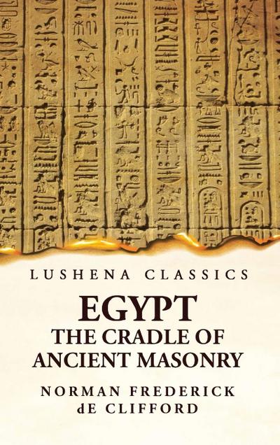 Egypt the Cradle of Ancient Masonry Comprising a History of Egypt, With a Comprehensive and Authentic Account of the Antiquity of Masonry, Resulting From Many Years of Personal Investigation and Exhaustive Research in India, Persia, Syria and the Valley o