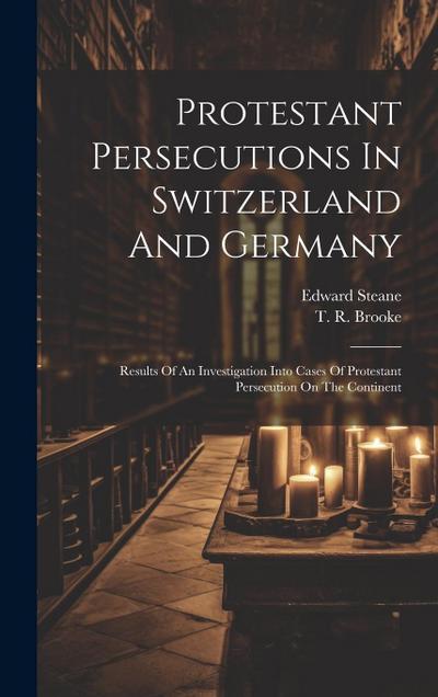 Protestant Persecutions In Switzerland And Germany: Results Of An Investigation Into Cases Of Protestant Persecution On The Continent