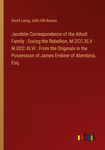 Jacobite Correspondence of the Atholl Family : During the Rebellion, M.DCC.XLV - M.DCC.XLVI : From the Originals in the Possession of James Erskine of Aberdona, Esq.