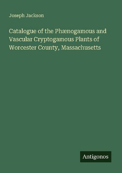 Catalogue of the Phænogamous and Vascular Cryptogamous Plants of Worcester County, Massachusetts