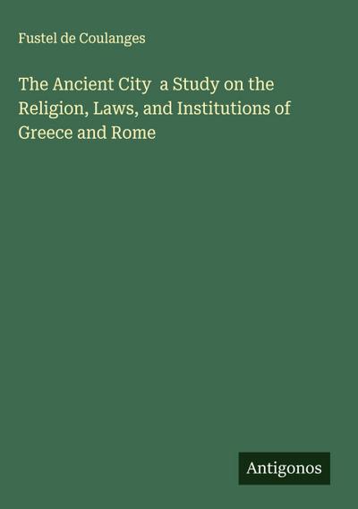 The Ancient City  a Study on the Religion, Laws, and Institutions of Greece and Rome