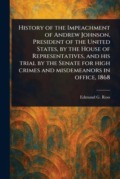 History of the Impeachment of Andrew Johnson, President of the United States, by the House of Representatives, and His Trial by the Senate for High Crimes and Misdemeanors in Office, 1868