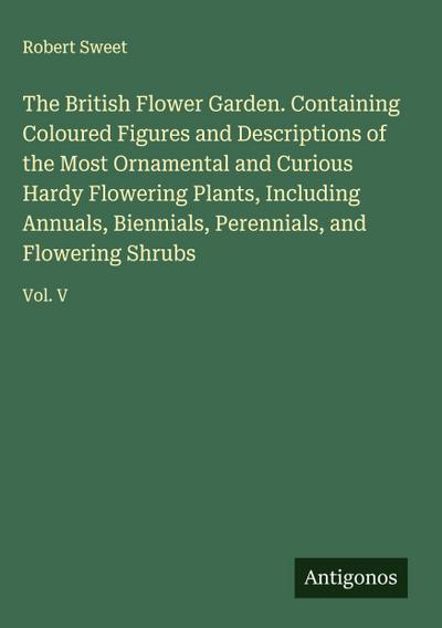 The British Flower Garden. Containing Coloured Figures and Descriptions of the Most Ornamental and Curious Hardy Flowering Plants, Including Annuals, Biennials, Perennials, and Flowering Shrubs