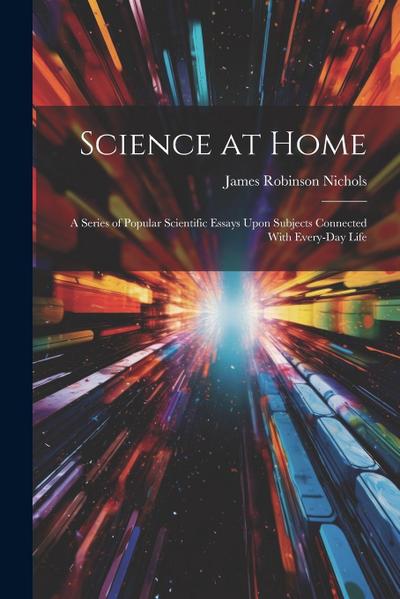 Science at Home: A Series of Popular Scientific Essays Upon Subjects Connected With Every-Day Life