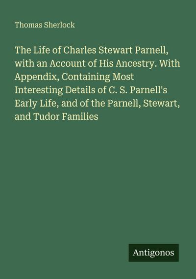 The Life of Charles Stewart Parnell, with an Account of His Ancestry. With Appendix, Containing Most Interesting Details of C. S. Parnell’s Early Life, and of the Parnell, Stewart, and Tudor Families