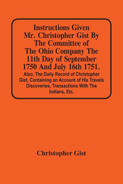 Instructions Given Mr. Christopher Gist By The Committee Of The Ohio Company The 11Th Day Of September 1750 And July 16Th 1751. Also, The Daily Record Of Christopher Gist, Containing An Account Of His Travels Discoveries, Transactions With The Indians, Et