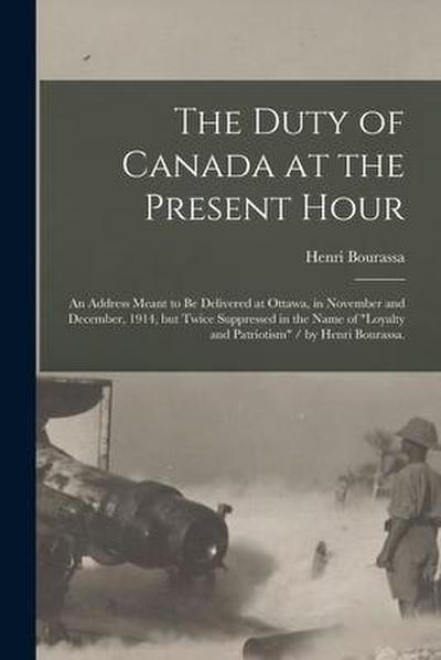 The Duty of Canada at the Present Hour: an Address Meant to Be Delivered at Ottawa, in November and December, 1914, but Twice Suppressed in the Name o
