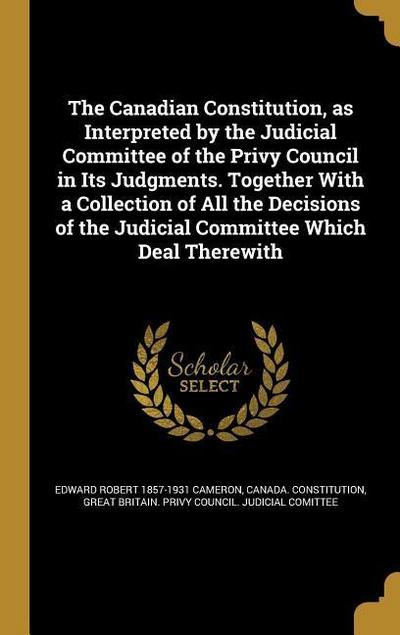 The Canadian Constitution, as Interpreted by the Judicial Committee of the Privy Council in Its Judgments. Together With a Collection of All the Decisions of the Judicial Committee Which Deal Therewith