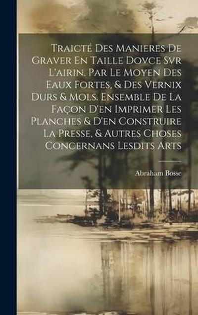 Traicté Des Manieres De Graver En Taille Dovce Svr L’airin. Par Le Moyen Des Eaux Fortes, & Des Vernix Durs & Mols. Ensemble De La Façon D’en Imprimer Les Planches & D’en Construire La Presse, & Autres Choses Concernans Lesdits Arts