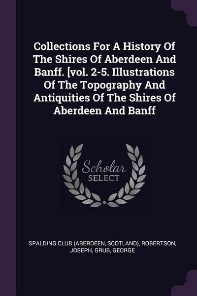 Collections For A History Of The Shires Of Aberdeen And Banff. [vol. 2-5. Illustrations Of The Topography And Antiquities Of The Shires Of Aberdeen And Banff