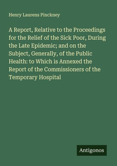 A Report, Relative to the Proceedings for the Relief of the Sick Poor, During the Late Epidemic; and on the Subject, Generally, of the Public Health: to Which is Annexed the Report of the Commissioners of the Temporary Hospital