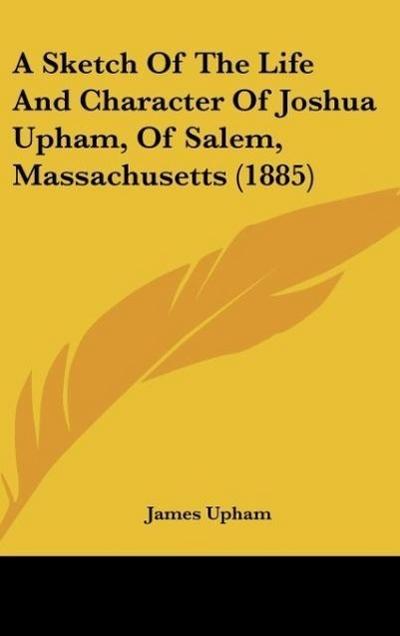 A Sketch Of The Life And Character Of Joshua Upham, Of Salem, Massachusetts (1885) - James Upham