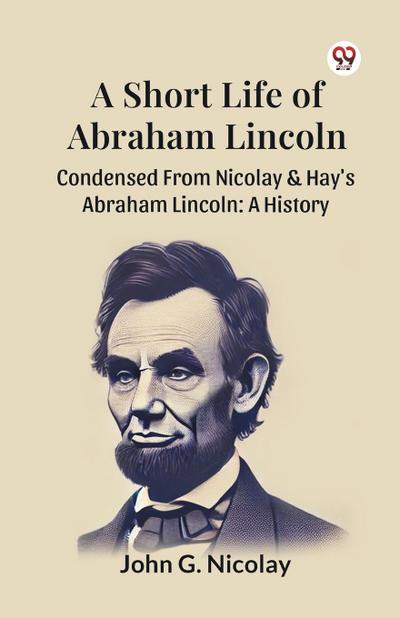 A Short Life Of Abraham Lincoln Condensed From Nicolay & Hay’s Abraham Lincoln