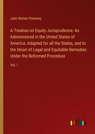 A Treatise on Equity Jurisprudence: As Administered in the United States of America: Adapted for all the States, and to the Union of Legal and Equitable Remedies Under the Reformed Procedure