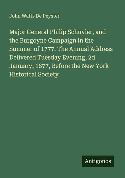 Major General Philip Schuyler, and the Burgoyne Campaign in the Summer of 1777. The Annual Address Delivered Tuesday Evening, 2d January, 1877, Before the New York Historical Society