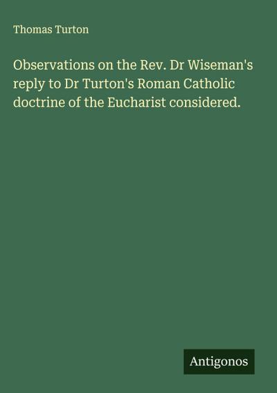 Observations on the Rev. Dr Wiseman’s reply to Dr Turton’s Roman Catholic doctrine of the Eucharist considered.