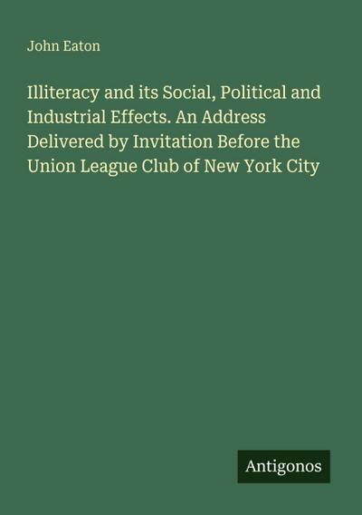 Illiteracy and its Social, Political and Industrial Effects. An Address Delivered by Invitation Before the Union League Club of New York City