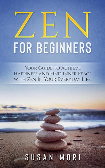 Zen: for Beginners : Your Guide to Achieving Happiness and Finding Inner Peace with Zen in Your Everyday Life