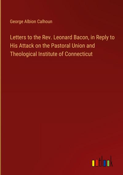 Letters to the Rev. Leonard Bacon, in Reply to His Attack on the Pastoral Union and Theological Institute of Connecticut