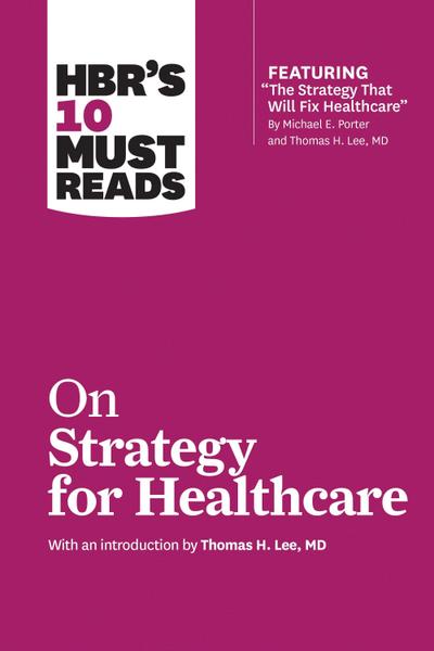HBR’s 10 Must Reads on Strategy for Healthcare (featuring articles by Michael E. Porter and Thomas H. Lee, MD)