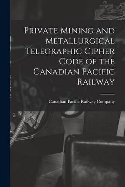 Private Mining and Metallurgical Telegraphic Cipher Code of the Canadian Pacific Railway [microform]