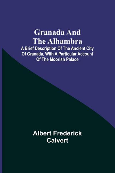 Granada and the Alhambra; A brief description of the ancient city of Granada, with a particular account of the Moorish palace
