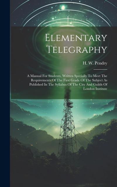 Elementary Telegraphy: A Manual For Students, Written Specially To Meet The Requirements Of The First Grade Of The Subject As Published In Th