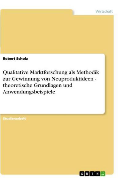 Qualitative Marktforschung als Methodik zur Gewinnung von Neuproduktideen - theoretische Grundlagen und Anwendungsbeispiele - Robert Scholz