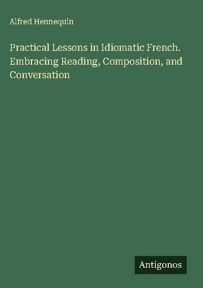 Practical Lessons in Idiomatic French. Embracing Reading, Composition, and Conversation
