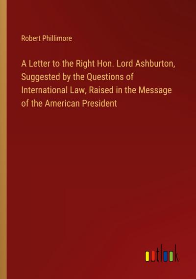 A Letter to the Right Hon. Lord Ashburton, Suggested by the Questions of International Law, Raised in the Message of the American President