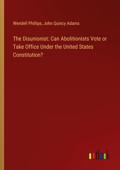 The Disunionist: Can Abolitionists Vote or Take Office Under the United States Constitution?