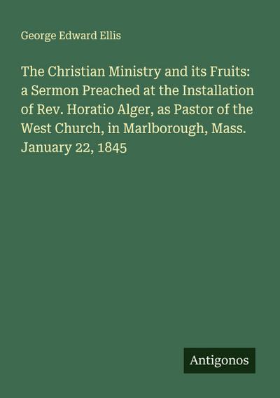 The Christian Ministry and its Fruits: a Sermon Preached at the Installation of Rev. Horatio Alger, as Pastor of the West Church, in Marlborough, Mass. January 22, 1845