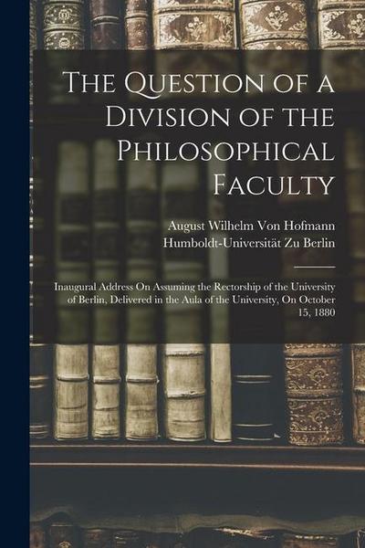 The Question of a Division of the Philosophical Faculty: Inaugural Address On Assuming the Rectorship of the University of Berlin, Delivered in the Au