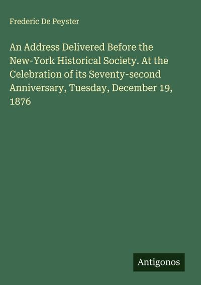 An Address Delivered Before the New-York Historical Society. At the Celebration of its Seventy-second Anniversary, Tuesday, December 19, 1876